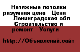 Натяжные потолки разумная цена › Цена ­ 459 - Ленинградская обл. Строительство и ремонт » Услуги   